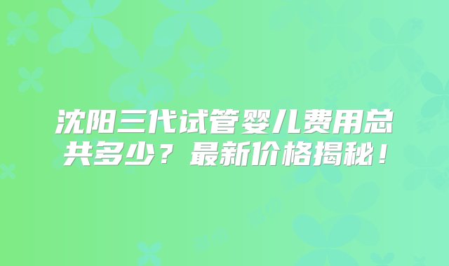 沈阳三代试管婴儿费用总共多少？最新价格揭秘！