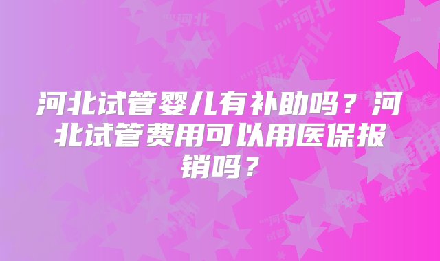 河北试管婴儿有补助吗？河北试管费用可以用医保报销吗？