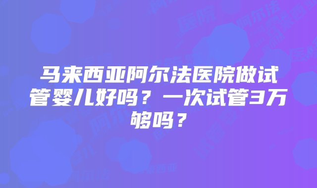 马来西亚阿尔法医院做试管婴儿好吗？一次试管3万够吗？