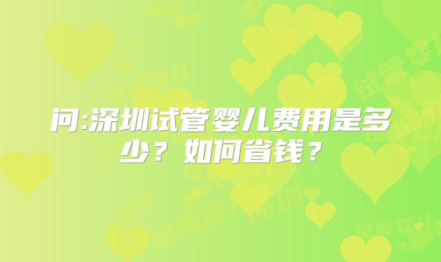 问:深圳试管婴儿费用是多少？如何省钱？