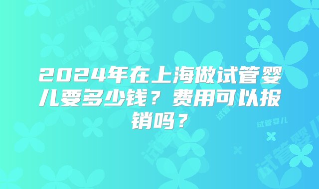 2024年在上海做试管婴儿要多少钱？费用可以报销吗？