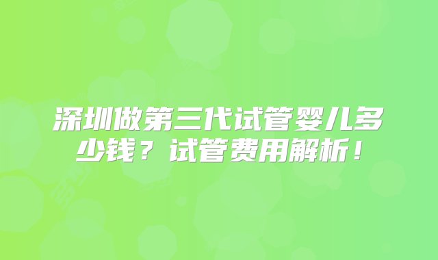 深圳做第三代试管婴儿多少钱？试管费用解析！