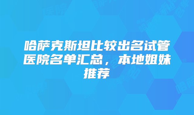 哈萨克斯坦比较出名试管医院名单汇总，本地姐妹推荐