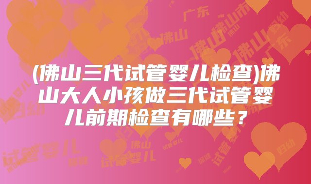 (佛山三代试管婴儿检查)佛山大人小孩做三代试管婴儿前期检查有哪些？