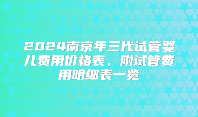 2024南京年三代试管婴儿费用价格表，附试管费用明细表一览