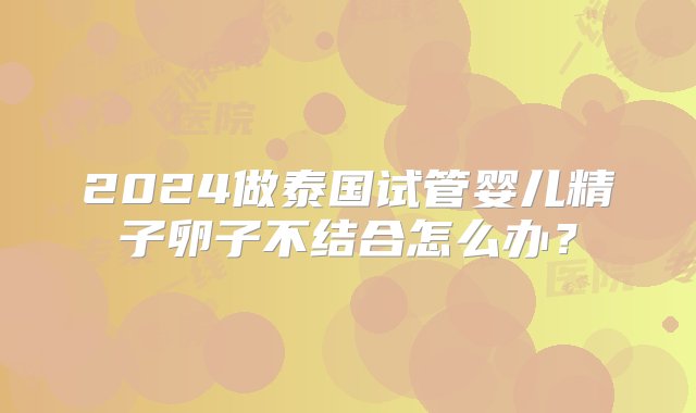 2024做泰国试管婴儿精子卵子不结合怎么办？