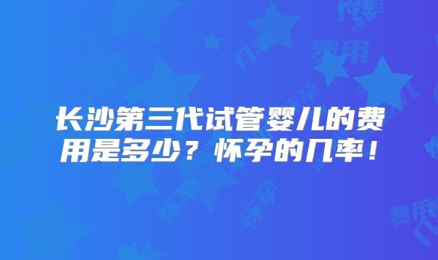 长沙第三代试管婴儿的费用是多少？怀孕的几率！