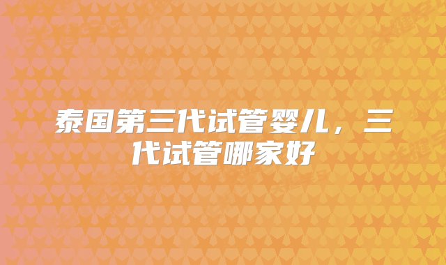 泰国第三代试管婴儿，三代试管哪家好