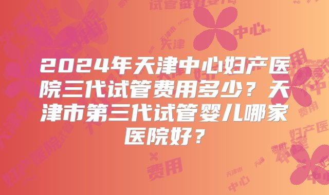 2024年天津中心妇产医院三代试管费用多少？天津市第三代试管婴儿哪家医院好？