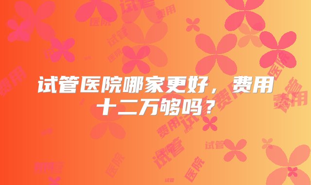 试管医院哪家更好，费用十二万够吗？