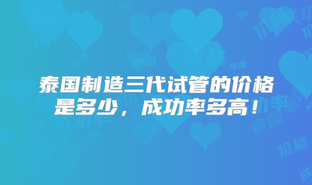 泰国制造三代试管的价格是多少，成功率多高！