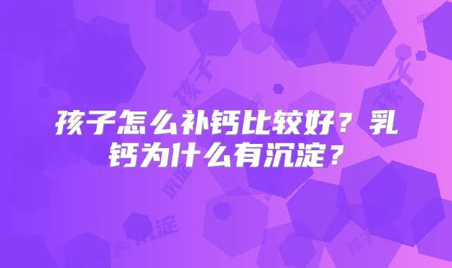 孩子怎么补钙比较好？乳钙为什么有沉淀？