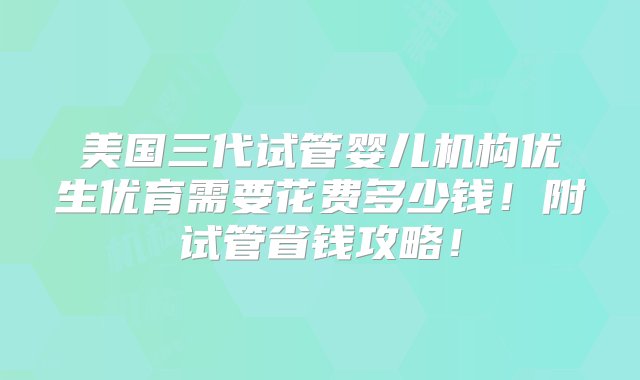 美国三代试管婴儿机构优生优育需要花费多少钱！附试管省钱攻略！