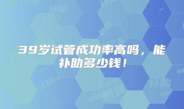 39岁试管成功率高吗，能补助多少钱！