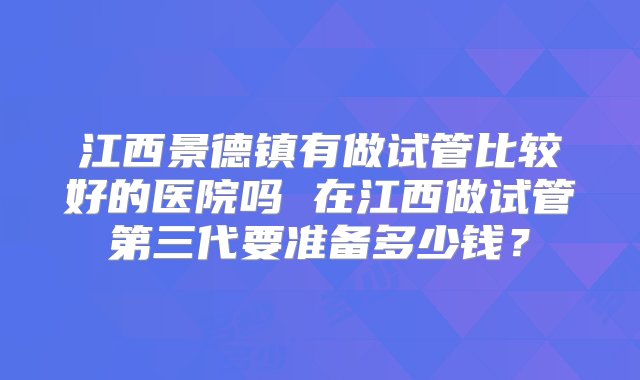 江西景德镇有做试管比较好的医院吗 在江西做试管第三代要准备多少钱？