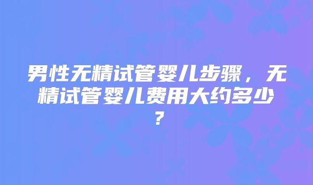 男性无精试管婴儿步骤，无精试管婴儿费用大约多少？