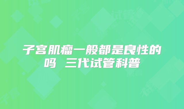 子宫肌瘤一般都是良性的吗 三代试管科普