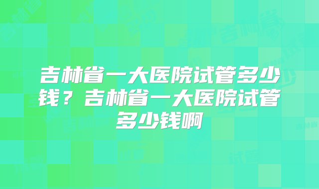 吉林省一大医院试管多少钱？吉林省一大医院试管多少钱啊