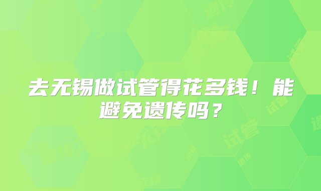 去无锡做试管得花多钱！能避免遗传吗？