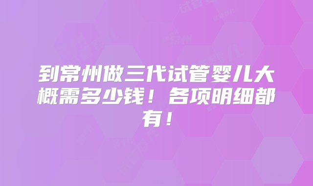 到常州做三代试管婴儿大概需多少钱！各项明细都有！