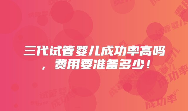 三代试管婴儿成功率高吗，费用要准备多少！