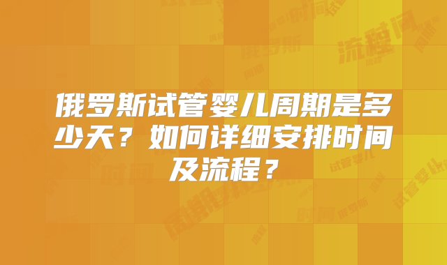 俄罗斯试管婴儿周期是多少天？如何详细安排时间及流程？