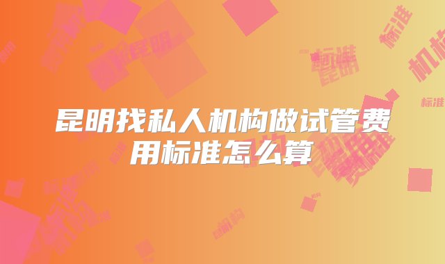 昆明找私人机构做试管费用标准怎么算