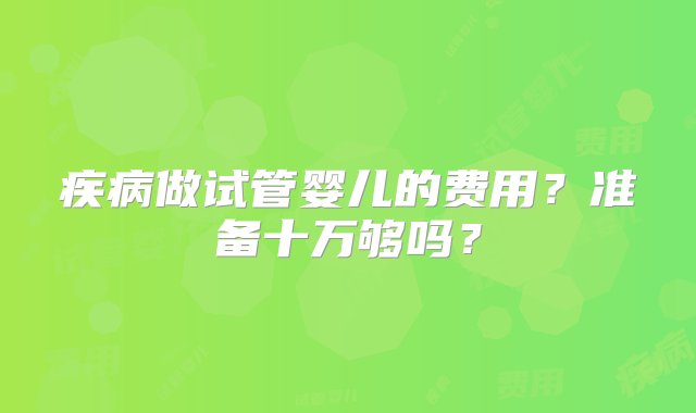 疾病做试管婴儿的费用？准备十万够吗？