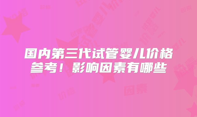 国内第三代试管婴儿价格参考！影响因素有哪些