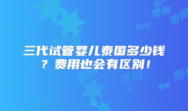 三代试管婴儿泰国多少钱？费用也会有区别！