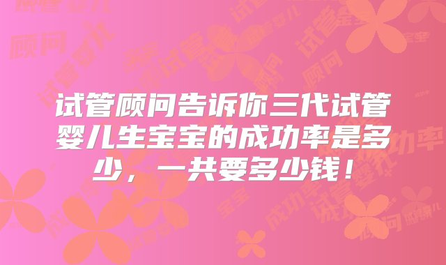 试管顾问告诉你三代试管婴儿生宝宝的成功率是多少，一共要多少钱！