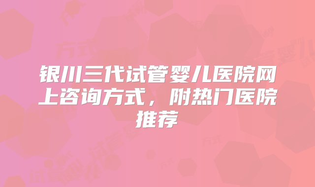 银川三代试管婴儿医院网上咨询方式，附热门医院推荐