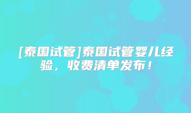 [泰国试管]泰国试管婴儿经验，收费清单发布！