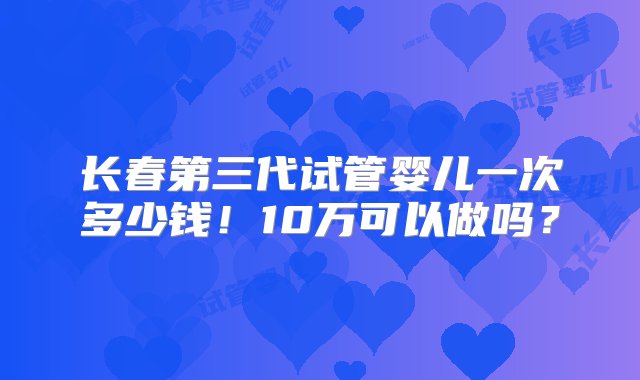 长春第三代试管婴儿一次多少钱！10万可以做吗？