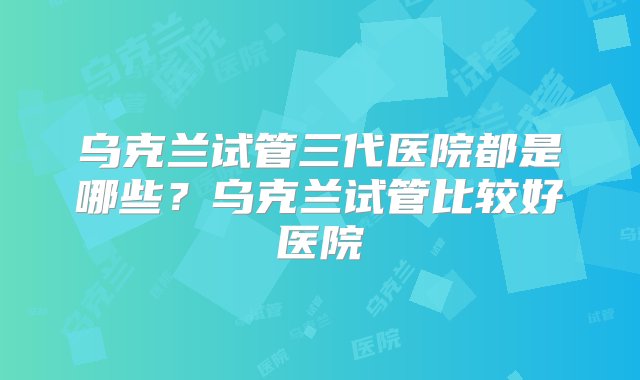 乌克兰试管三代医院都是哪些？乌克兰试管比较好医院