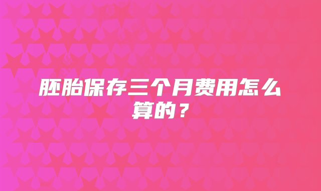 胚胎保存三个月费用怎么算的？