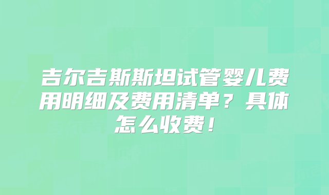 吉尔吉斯斯坦试管婴儿费用明细及费用清单？具体怎么收费！