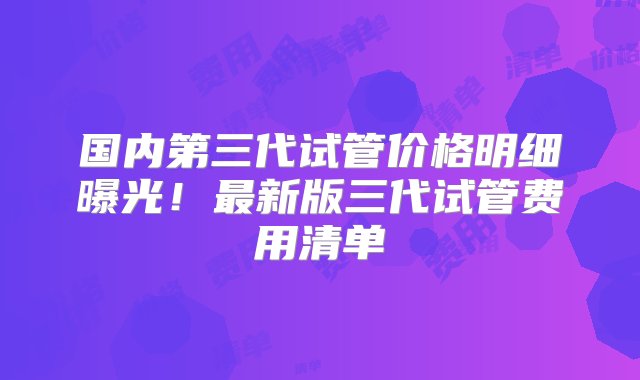 国内第三代试管价格明细曝光！最新版三代试管费用清单