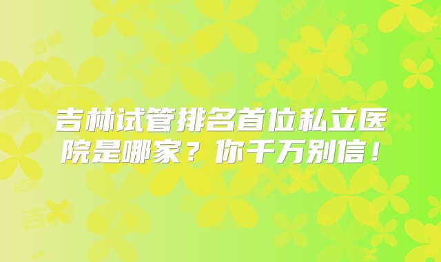 吉林试管排名首位私立医院是哪家？你千万别信！