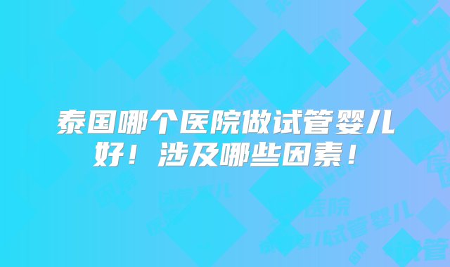 泰国哪个医院做试管婴儿好！涉及哪些因素！