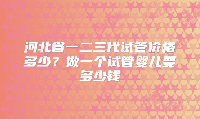 河北省一二三代试管价格多少？做一个试管婴儿要多少钱