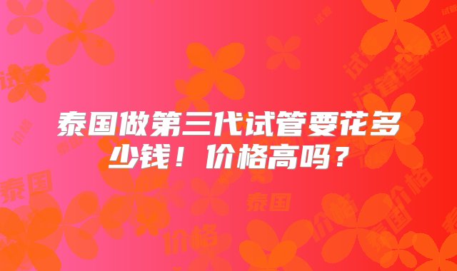 泰国做第三代试管要花多少钱！价格高吗？