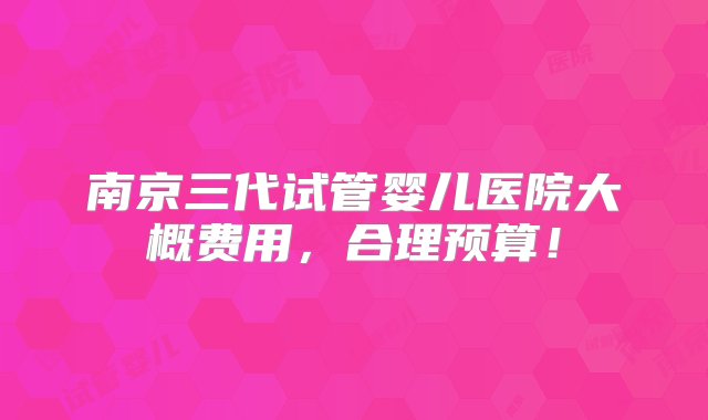 南京三代试管婴儿医院大概费用，合理预算！