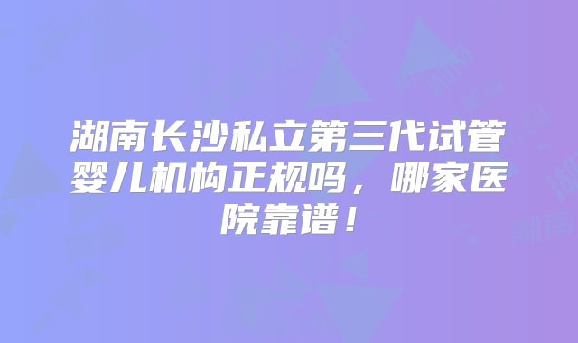 湖南长沙私立第三代试管婴儿机构正规吗，哪家医院靠谱！