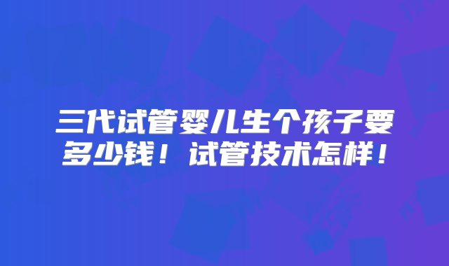 三代试管婴儿生个孩子要多少钱！试管技术怎样！