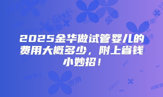 2025金华做试管婴儿的费用大概多少，附上省钱小妙招！