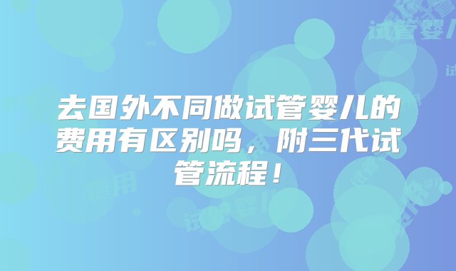 去国外不同做试管婴儿的费用有区别吗，附三代试管流程！