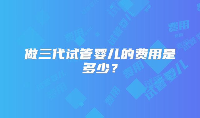 做三代试管婴儿的费用是多少？