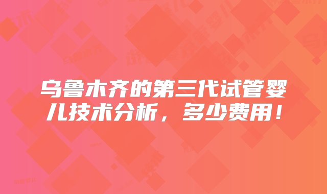 乌鲁木齐的第三代试管婴儿技术分析，多少费用！