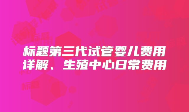 标题第三代试管婴儿费用详解、生殖中心日常费用